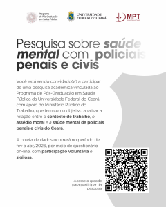 O Programa de Pós-Graduação em Saúde Pública da Universidade Federal do Ceará (UFC) convida policiais civis e penais ativos do Estado do Ceará para participarem da pesquisa intitulada "Trabalho, Assédio Moral e Saúde Mental: Um estudo sobre Policiais Civis e Penais do Estado do Ceará". O estudo é desenvolvido pelo mestrando Willian Ferreira da Silva, sob orientação da Profa. Dra. Maxmiria Holanda Batista, e conta com o importante apoio institucional do Ministério Público do Trabalho (MPT). O estudo tem como objetivo analisar as relações entre o ambiente laboral, a ocorrência de assédio moral e os reflexos na saúde mental desses profissionais de segurança. A relevância deste trabalho reside na necessidade de produzir subsídios científicos que fundamentem futuras políticas públicas e estratégias institucionais de promoção à saúde e melhoria das condições de trabalho para as categorias envolvidas. Ressaltamos que sua participação é voluntária e totalmente sigilosa, sendo as respostas tratadas de forma confidencial e utilizadas apenas para fins de pesquisa, contribuindo para a construção de ambientes mais saudáveis, respeitosos e comprometidos com o seu bem-estar. O projeto foi devidamente apreciado e aprovado pelo Comitê de Ética em Pesquisa da UFC (Parecer nº 89853625.6.0000.5054), garantindo o cumprimento de todos os preceitos éticos. Sua contribuição é essencial para o avanço do conhecimento sobre a saúde dos profissionais de segurança pública no Ceará.